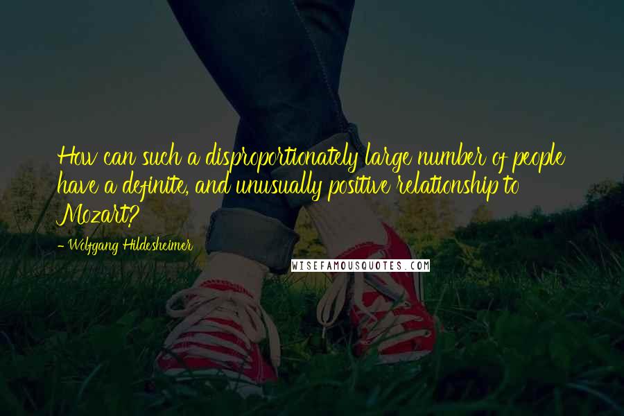 Wolfgang Hildesheimer Quotes: How can such a disproportionately large number of people have a definite, and unusually positive relationship to Mozart?