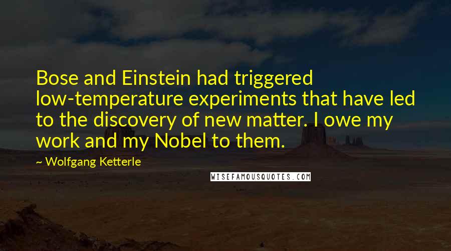 Wolfgang Ketterle Quotes: Bose and Einstein had triggered low-temperature experiments that have led to the discovery of new matter. I owe my work and my Nobel to them.