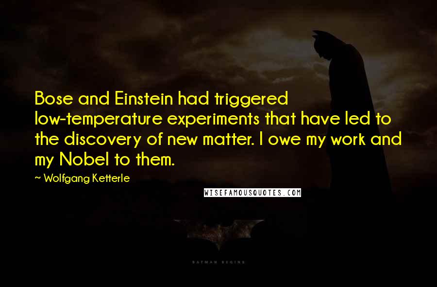 Wolfgang Ketterle Quotes: Bose and Einstein had triggered low-temperature experiments that have led to the discovery of new matter. I owe my work and my Nobel to them.