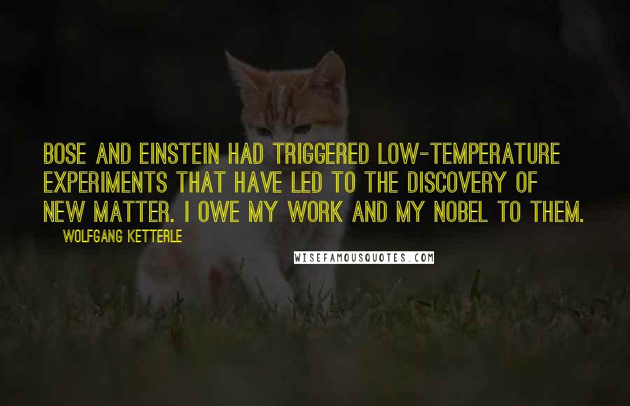 Wolfgang Ketterle Quotes: Bose and Einstein had triggered low-temperature experiments that have led to the discovery of new matter. I owe my work and my Nobel to them.