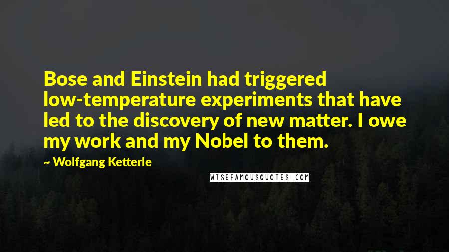 Wolfgang Ketterle Quotes: Bose and Einstein had triggered low-temperature experiments that have led to the discovery of new matter. I owe my work and my Nobel to them.