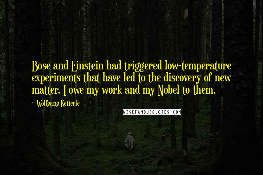Wolfgang Ketterle Quotes: Bose and Einstein had triggered low-temperature experiments that have led to the discovery of new matter. I owe my work and my Nobel to them.