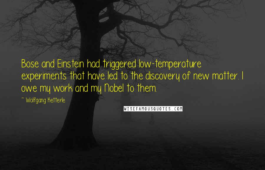 Wolfgang Ketterle Quotes: Bose and Einstein had triggered low-temperature experiments that have led to the discovery of new matter. I owe my work and my Nobel to them.