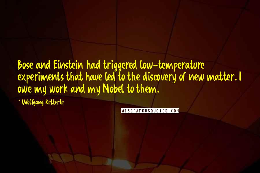 Wolfgang Ketterle Quotes: Bose and Einstein had triggered low-temperature experiments that have led to the discovery of new matter. I owe my work and my Nobel to them.