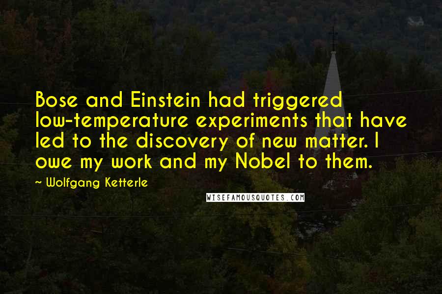 Wolfgang Ketterle Quotes: Bose and Einstein had triggered low-temperature experiments that have led to the discovery of new matter. I owe my work and my Nobel to them.