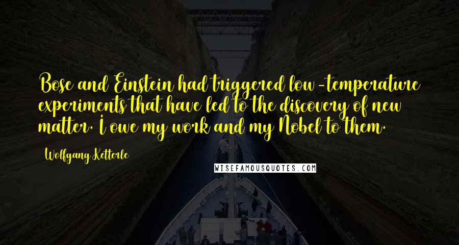 Wolfgang Ketterle Quotes: Bose and Einstein had triggered low-temperature experiments that have led to the discovery of new matter. I owe my work and my Nobel to them.