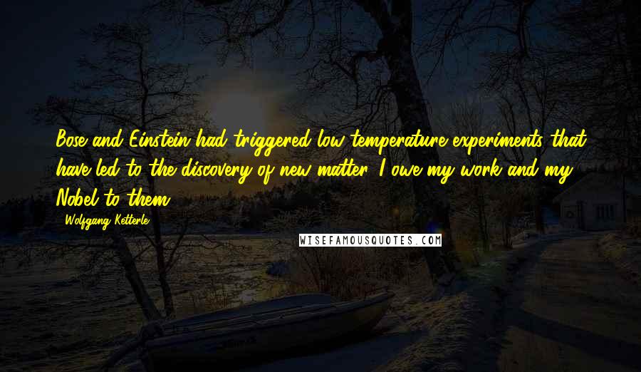 Wolfgang Ketterle Quotes: Bose and Einstein had triggered low-temperature experiments that have led to the discovery of new matter. I owe my work and my Nobel to them.