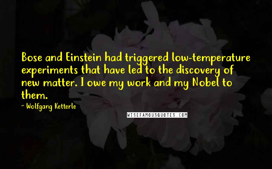 Wolfgang Ketterle Quotes: Bose and Einstein had triggered low-temperature experiments that have led to the discovery of new matter. I owe my work and my Nobel to them.
