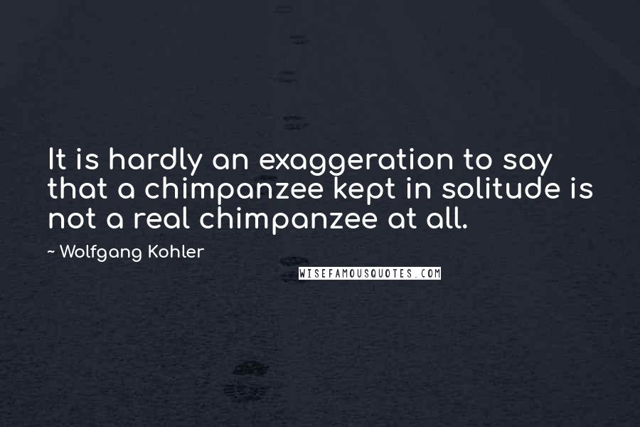 Wolfgang Kohler Quotes: It is hardly an exaggeration to say that a chimpanzee kept in solitude is not a real chimpanzee at all.