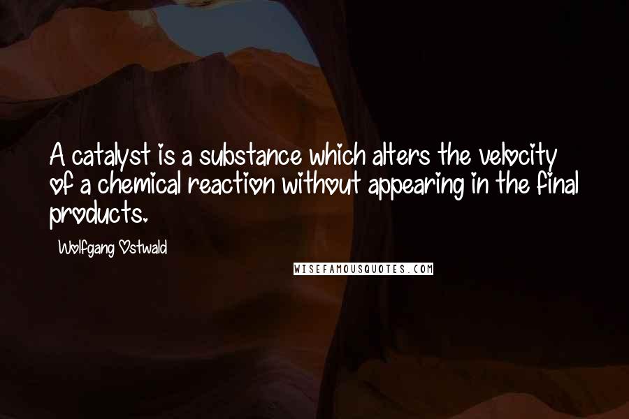 Wolfgang Ostwald Quotes: A catalyst is a substance which alters the velocity of a chemical reaction without appearing in the final products.