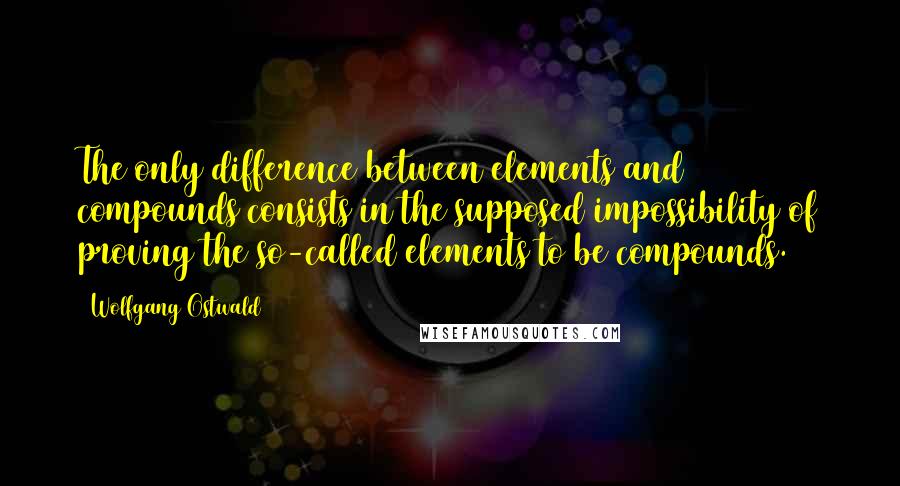 Wolfgang Ostwald Quotes: The only difference between elements and compounds consists in the supposed impossibility of proving the so-called elements to be compounds.