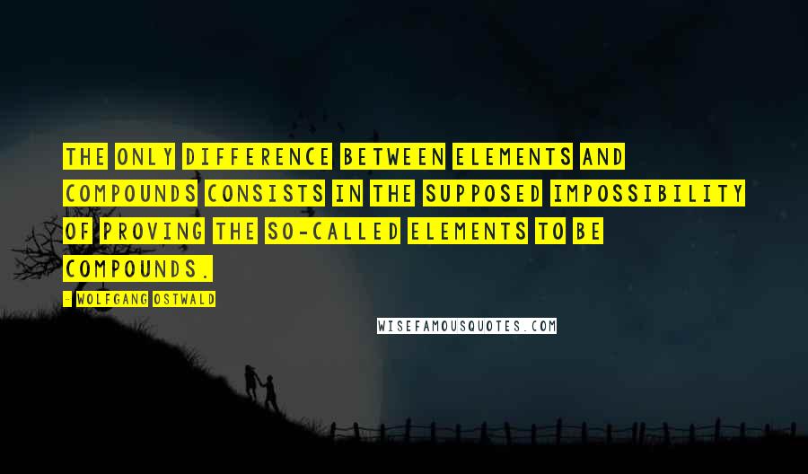 Wolfgang Ostwald Quotes: The only difference between elements and compounds consists in the supposed impossibility of proving the so-called elements to be compounds.