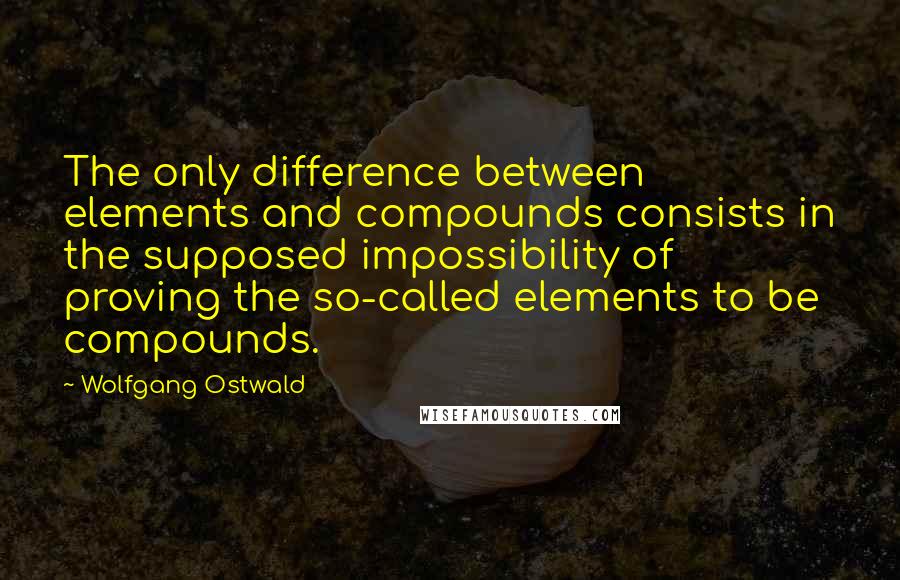 Wolfgang Ostwald Quotes: The only difference between elements and compounds consists in the supposed impossibility of proving the so-called elements to be compounds.