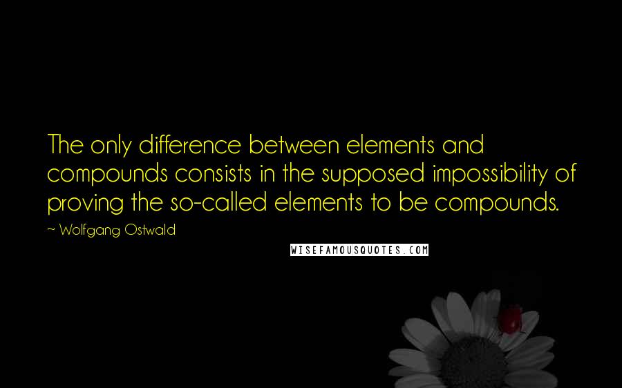 Wolfgang Ostwald Quotes: The only difference between elements and compounds consists in the supposed impossibility of proving the so-called elements to be compounds.