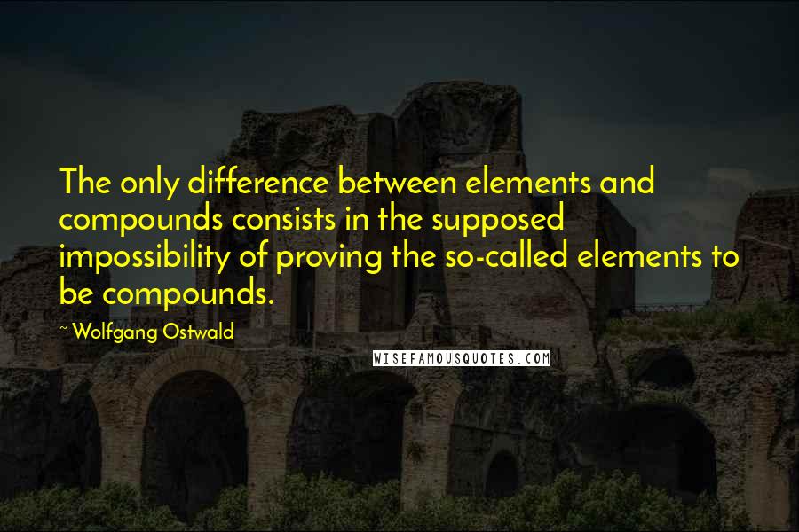 Wolfgang Ostwald Quotes: The only difference between elements and compounds consists in the supposed impossibility of proving the so-called elements to be compounds.