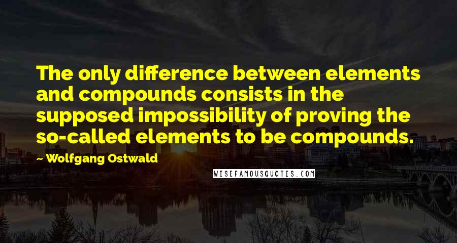 Wolfgang Ostwald Quotes: The only difference between elements and compounds consists in the supposed impossibility of proving the so-called elements to be compounds.