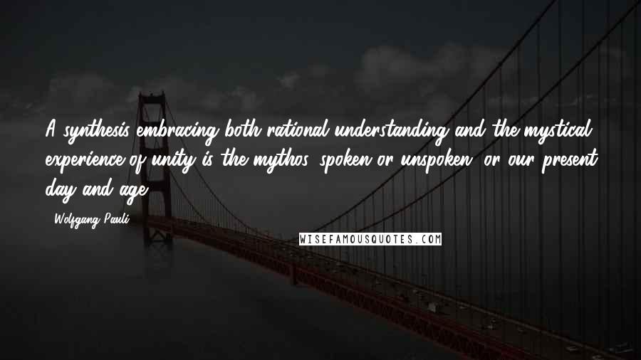 Wolfgang Pauli Quotes: A synthesis embracing both rational understanding and the mystical experience of unity is the mythos, spoken or unspoken, or our present day and age.