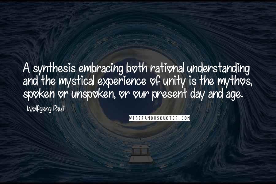 Wolfgang Pauli Quotes: A synthesis embracing both rational understanding and the mystical experience of unity is the mythos, spoken or unspoken, or our present day and age.