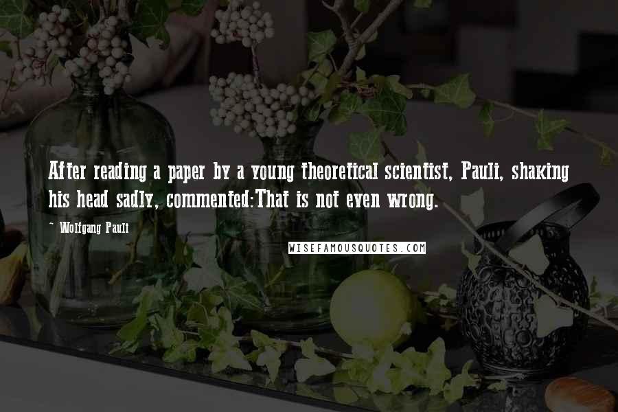 Wolfgang Pauli Quotes: After reading a paper by a young theoretical scientist, Pauli, shaking his head sadly, commented:That is not even wrong.