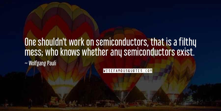 Wolfgang Pauli Quotes: One shouldn't work on semiconductors, that is a filthy mess; who knows whether any semiconductors exist.