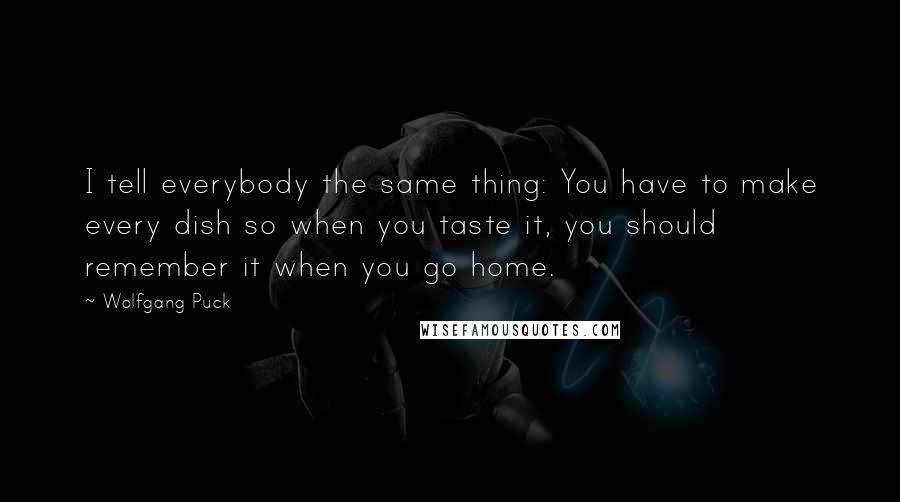 Wolfgang Puck Quotes: I tell everybody the same thing: You have to make every dish so when you taste it, you should remember it when you go home.