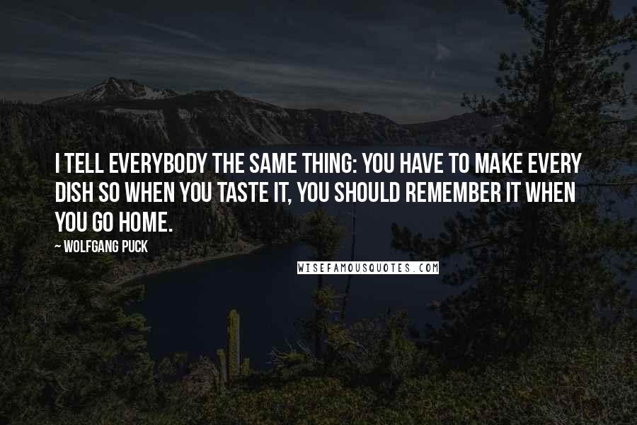 Wolfgang Puck Quotes: I tell everybody the same thing: You have to make every dish so when you taste it, you should remember it when you go home.