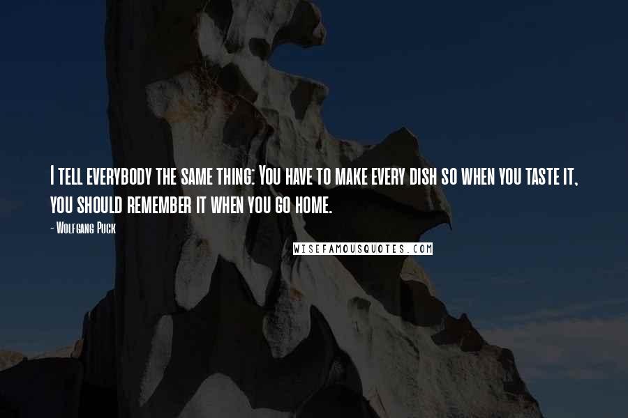 Wolfgang Puck Quotes: I tell everybody the same thing: You have to make every dish so when you taste it, you should remember it when you go home.