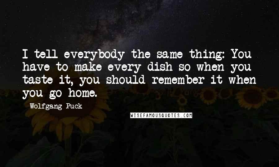 Wolfgang Puck Quotes: I tell everybody the same thing: You have to make every dish so when you taste it, you should remember it when you go home.