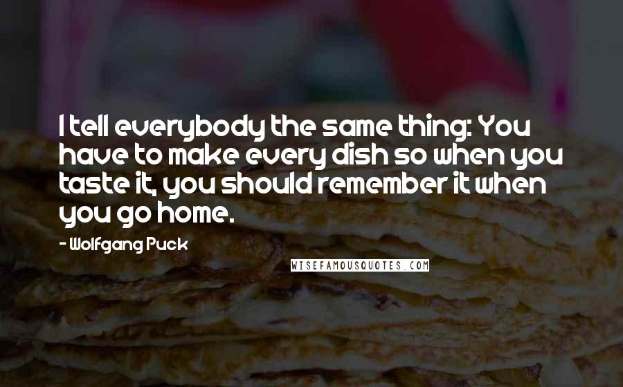 Wolfgang Puck Quotes: I tell everybody the same thing: You have to make every dish so when you taste it, you should remember it when you go home.