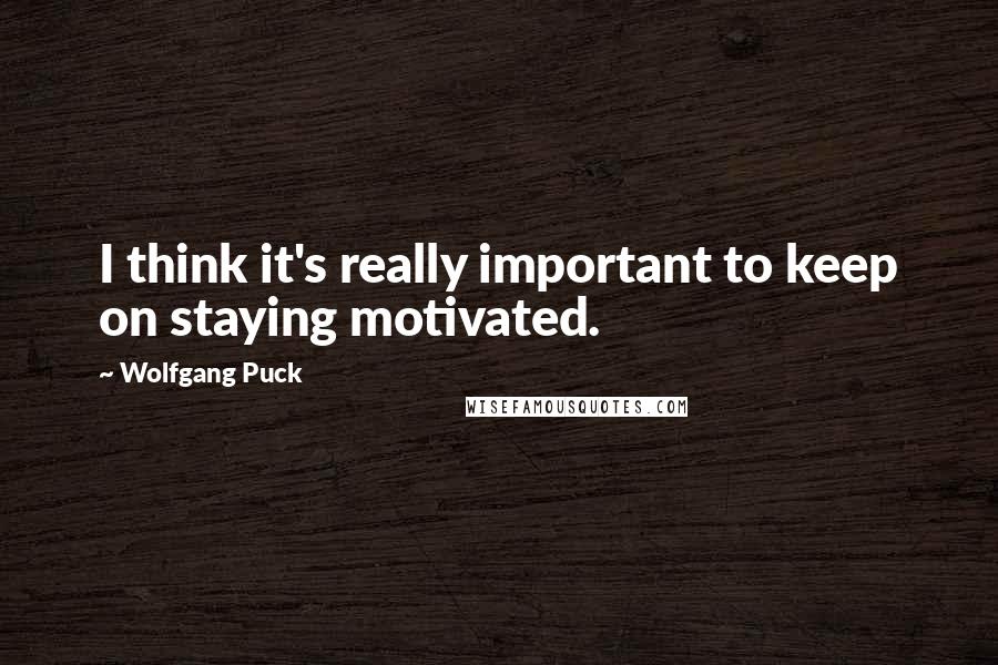 Wolfgang Puck Quotes: I think it's really important to keep on staying motivated.