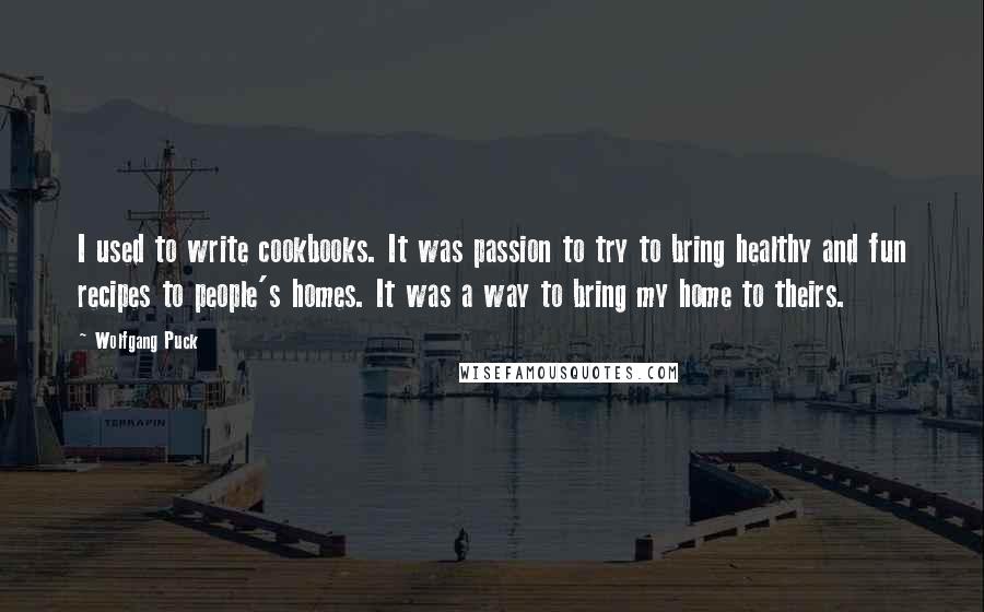Wolfgang Puck Quotes: I used to write cookbooks. It was passion to try to bring healthy and fun recipes to people's homes. It was a way to bring my home to theirs.