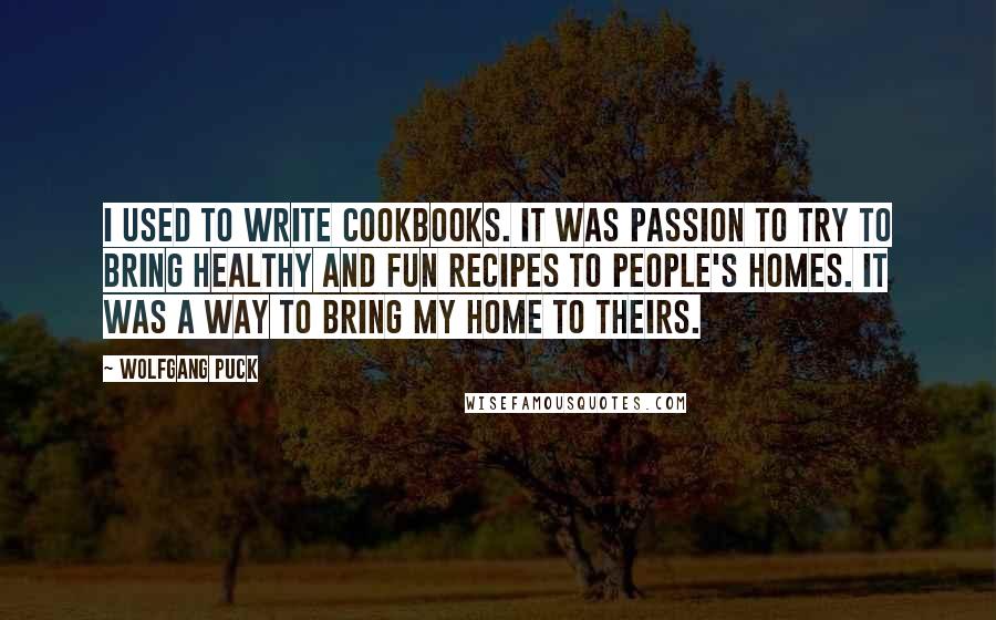 Wolfgang Puck Quotes: I used to write cookbooks. It was passion to try to bring healthy and fun recipes to people's homes. It was a way to bring my home to theirs.