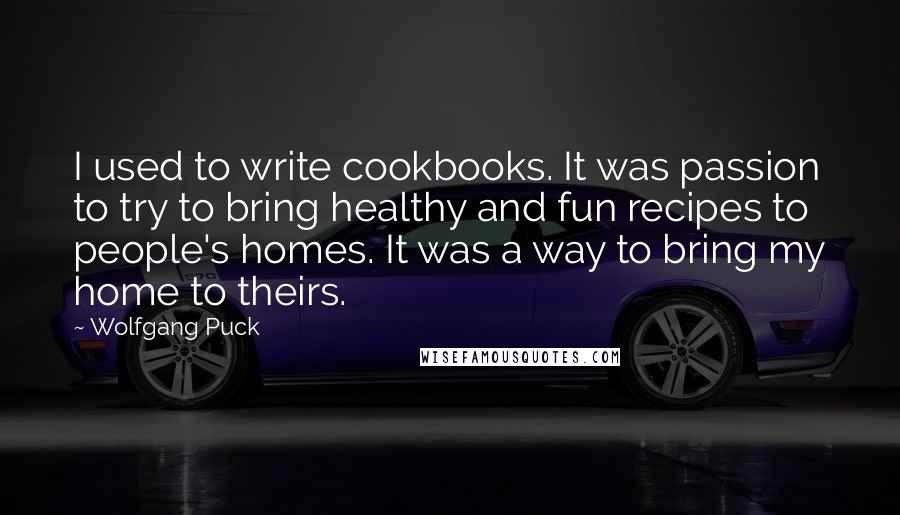 Wolfgang Puck Quotes: I used to write cookbooks. It was passion to try to bring healthy and fun recipes to people's homes. It was a way to bring my home to theirs.