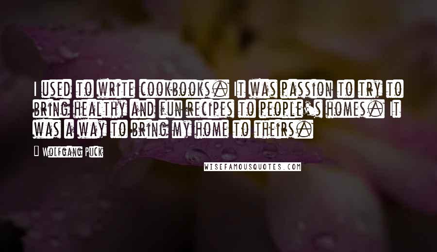 Wolfgang Puck Quotes: I used to write cookbooks. It was passion to try to bring healthy and fun recipes to people's homes. It was a way to bring my home to theirs.