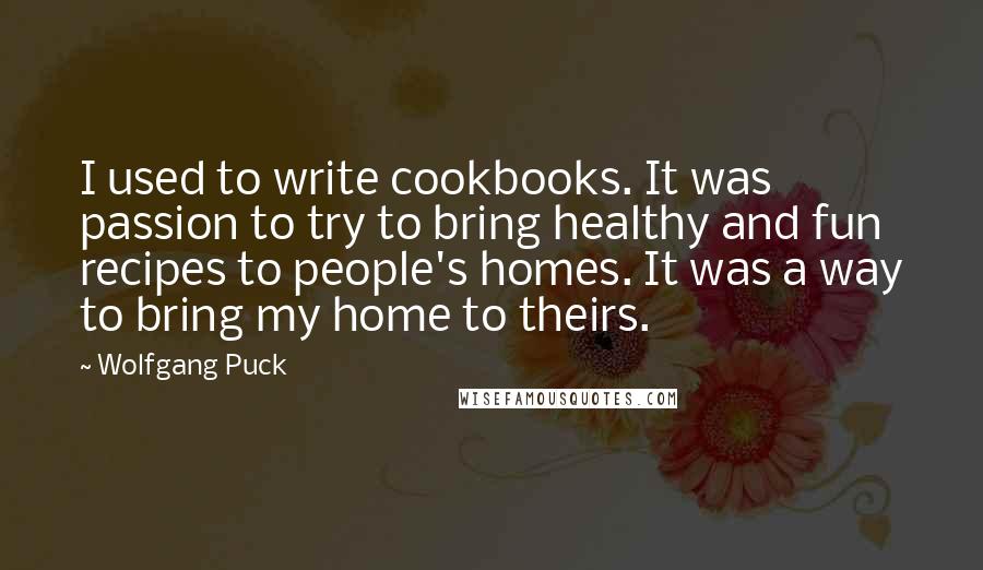 Wolfgang Puck Quotes: I used to write cookbooks. It was passion to try to bring healthy and fun recipes to people's homes. It was a way to bring my home to theirs.