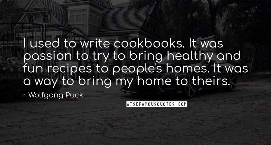Wolfgang Puck Quotes: I used to write cookbooks. It was passion to try to bring healthy and fun recipes to people's homes. It was a way to bring my home to theirs.