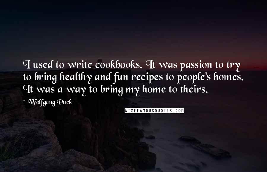 Wolfgang Puck Quotes: I used to write cookbooks. It was passion to try to bring healthy and fun recipes to people's homes. It was a way to bring my home to theirs.