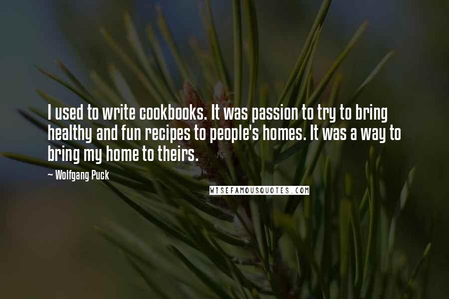 Wolfgang Puck Quotes: I used to write cookbooks. It was passion to try to bring healthy and fun recipes to people's homes. It was a way to bring my home to theirs.