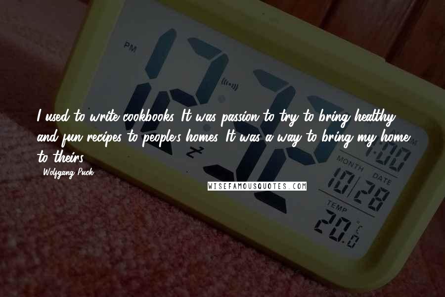Wolfgang Puck Quotes: I used to write cookbooks. It was passion to try to bring healthy and fun recipes to people's homes. It was a way to bring my home to theirs.