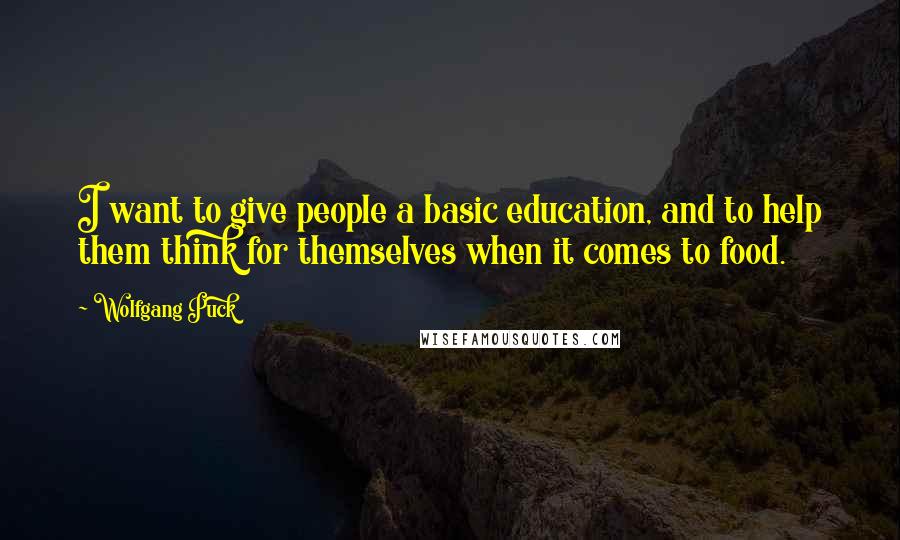 Wolfgang Puck Quotes: I want to give people a basic education, and to help them think for themselves when it comes to food.