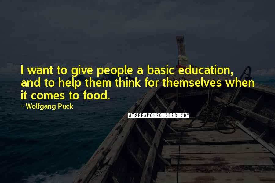 Wolfgang Puck Quotes: I want to give people a basic education, and to help them think for themselves when it comes to food.