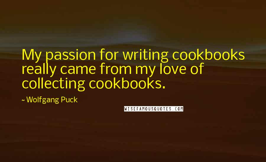 Wolfgang Puck Quotes: My passion for writing cookbooks really came from my love of collecting cookbooks.