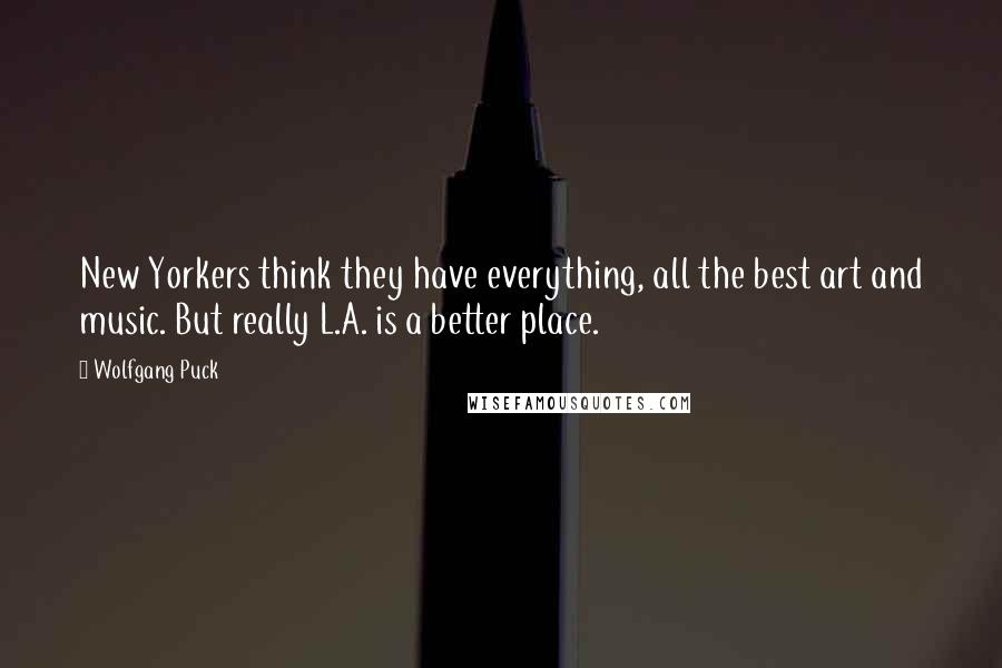 Wolfgang Puck Quotes: New Yorkers think they have everything, all the best art and music. But really L.A. is a better place.