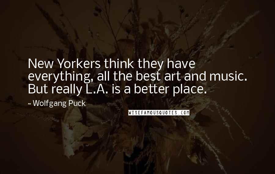Wolfgang Puck Quotes: New Yorkers think they have everything, all the best art and music. But really L.A. is a better place.