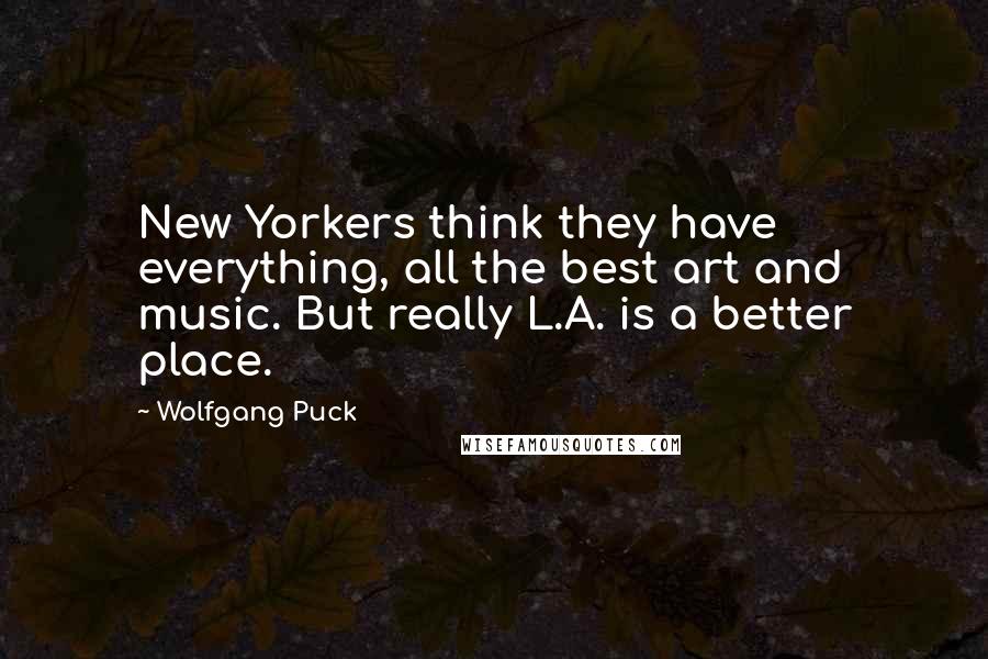 Wolfgang Puck Quotes: New Yorkers think they have everything, all the best art and music. But really L.A. is a better place.