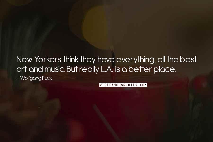 Wolfgang Puck Quotes: New Yorkers think they have everything, all the best art and music. But really L.A. is a better place.