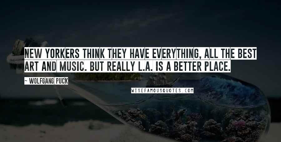 Wolfgang Puck Quotes: New Yorkers think they have everything, all the best art and music. But really L.A. is a better place.