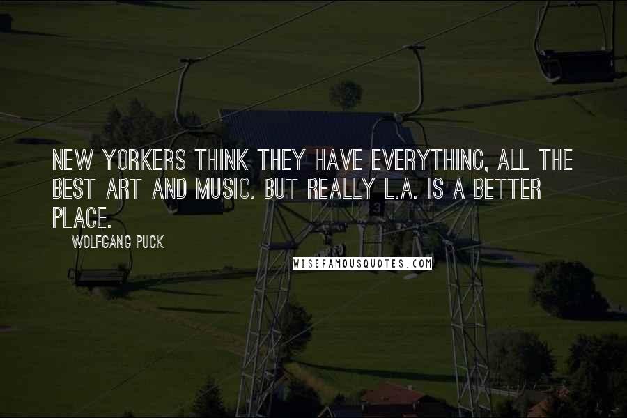 Wolfgang Puck Quotes: New Yorkers think they have everything, all the best art and music. But really L.A. is a better place.