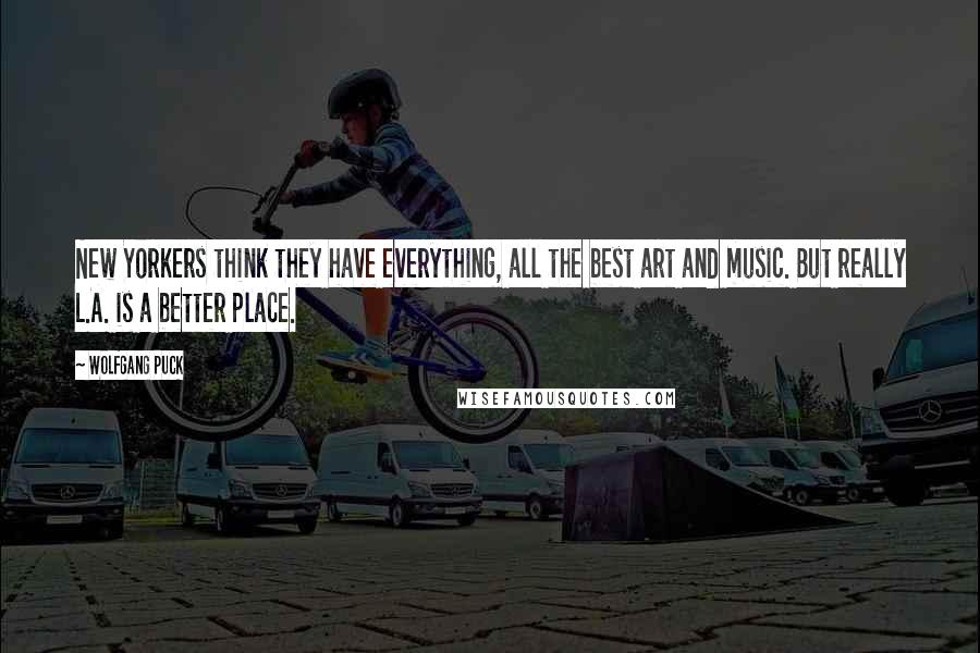 Wolfgang Puck Quotes: New Yorkers think they have everything, all the best art and music. But really L.A. is a better place.
