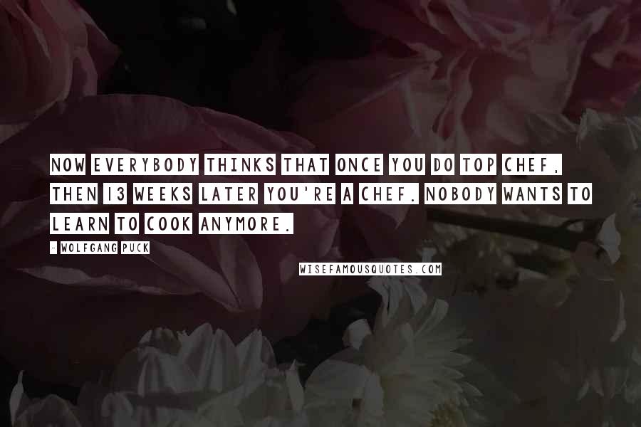 Wolfgang Puck Quotes: Now everybody thinks that once you do Top Chef, then 13 weeks later you're a chef. Nobody wants to learn to cook anymore.